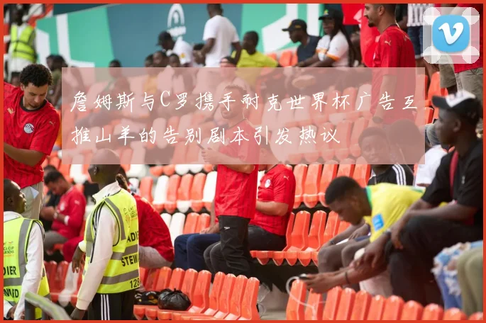 詹姆斯与C罗携手耐克世界杯广告互推山羊的告别剧本引发热议
