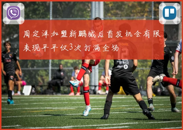 周定洋加盟新鹏城后首发机会有限表现平平仅3次打满全场