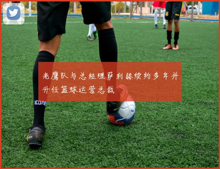 老鹰队与总经理萨利赫续约多年并升任篮球运营总裁