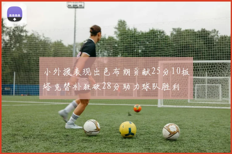 小外援表现出色布朗贡献25分10板塔克替补狂砍28分助力球队胜利