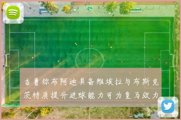 吉鲁称布阿迪具备维埃拉与布斯克茨特质提升进球能力可为皇马效力