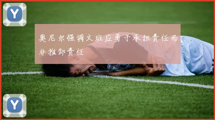 奥尼尔强调文班应勇于承担责任而非推卸责任