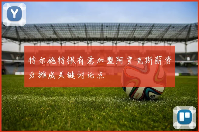 特尔施特根有意加盟阿贾克斯薪资分摊成关键讨论点