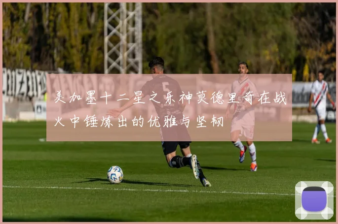 美加墨十二星之乐神莫德里奇在战火中锤炼出的优雅与坚韧