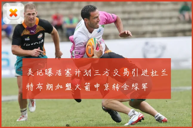 美记曝活塞计划三方交易引进杜兰特布朗加盟火箭申京转会绿军