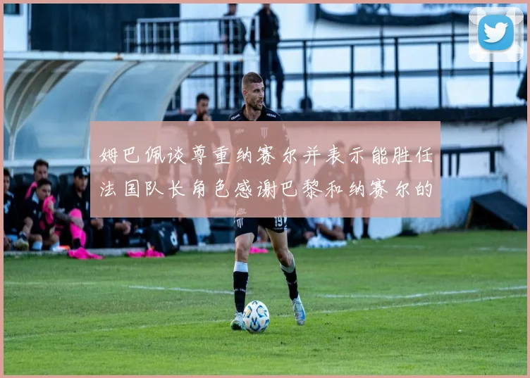 姆巴佩谈尊重纳赛尔并表示能胜任法国队长角色感谢巴黎和纳赛尔的支持