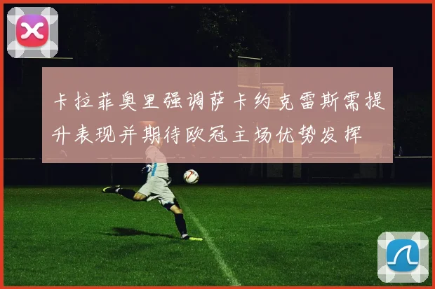 卡拉菲奥里强调萨卡约克雷斯需提升表现并期待欧冠主场优势发挥