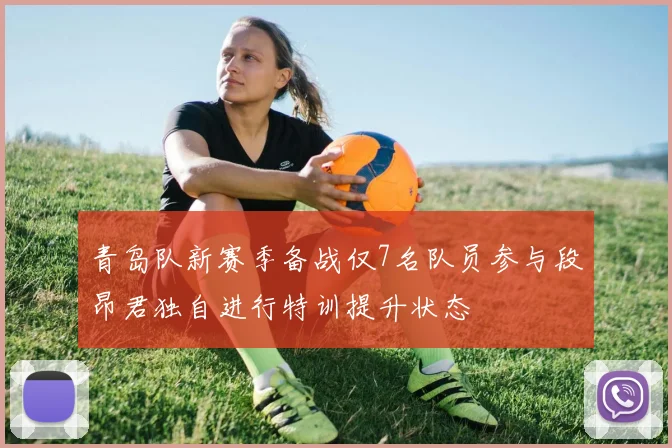 青岛队新赛季备战仅7名队员参与段昂君独自进行特训提升状态