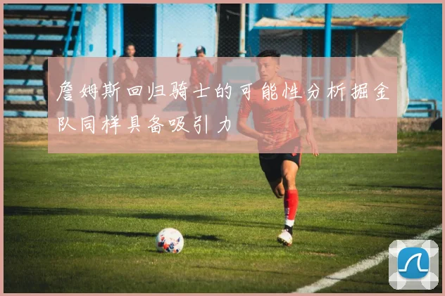 詹姆斯回归骑士的可能性分析掘金队同样具备吸引力