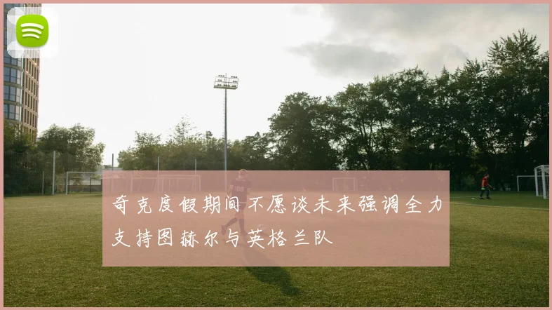 奇克度假期间不愿谈未来强调全力支持图赫尔与英格兰队